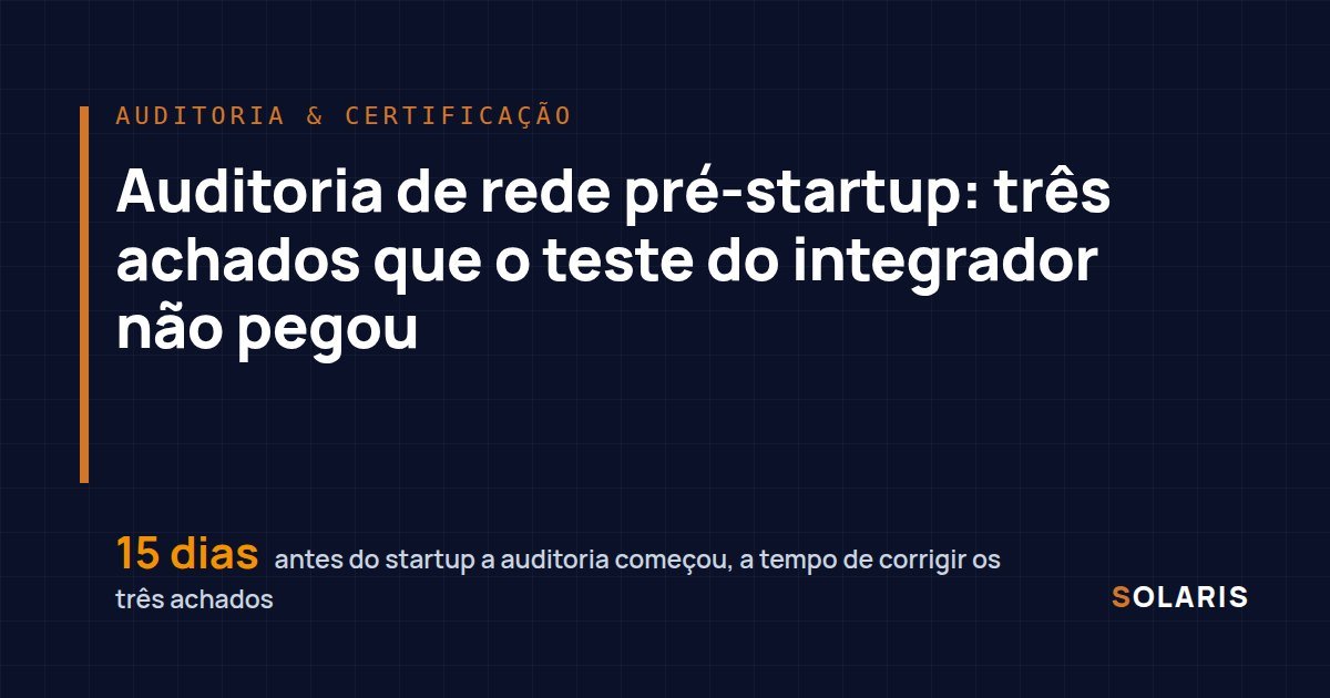 Auditoria de rede pré-startup: três achados que o teste do integrador não pegou